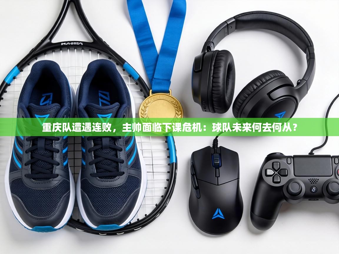 重庆队遭遇连败,主帅面临下课危机:球队未来何去何从? 第1张