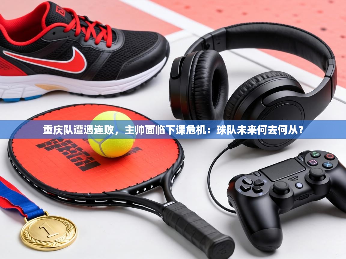 重庆队遭遇连败,主帅面临下课危机:球队未来何去何从? 第2张